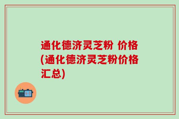 通化德济灵芝粉 价格(通化德济灵芝粉价格汇总)
