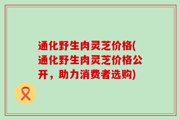 通化野生肉灵芝价格(通化野生肉灵芝价格公开，助力消费者选购)
