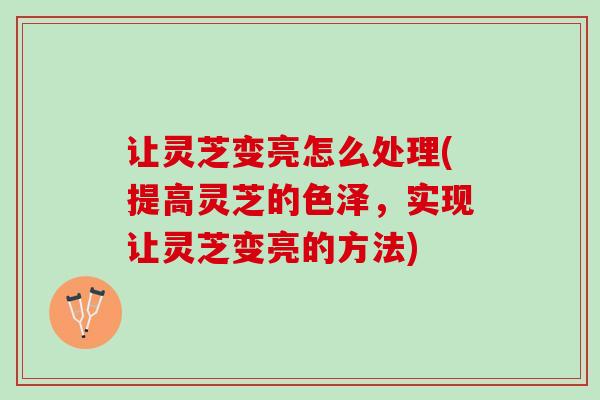 让灵芝变亮怎么处理(提高灵芝的色泽，实现让灵芝变亮的方法)
