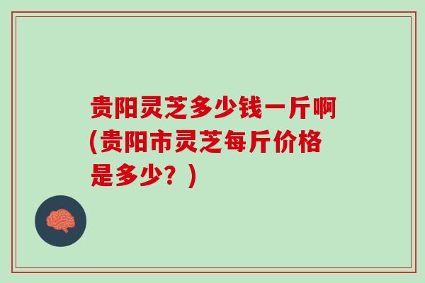 贵阳灵芝多少钱一斤啊(贵阳市灵芝每斤价格是多少？)
