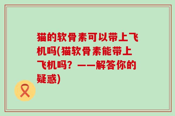 猫的软骨素可以带上飞机吗(猫软骨素能带上飞机吗？——解答你的疑惑)
