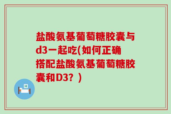 盐酸氨基葡萄糖胶囊与d3一起吃(如何正确搭配盐酸氨基葡萄糖胶囊和D3？)