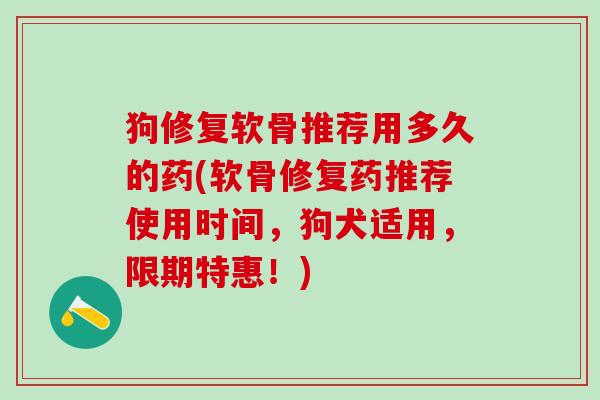 狗修复软骨推荐用多久的药(软骨修复药推荐使用时间，狗犬适用，限期特惠！)