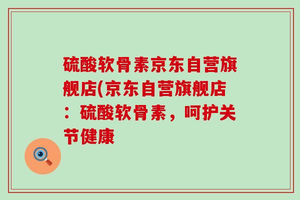硫酸软骨素京东自营旗舰店(京东自营旗舰店:硫酸软骨素,呵护关节健康 硫酸软骨素京东自营旗舰店(京东自营旗舰店:硫酸软骨素,呵护关节健康