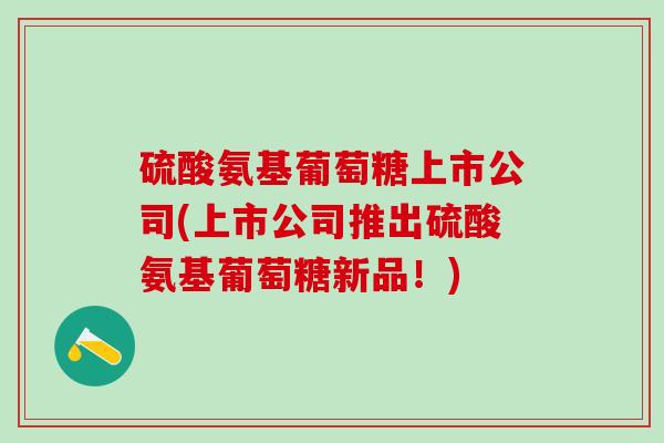 硫酸氨基葡萄糖上市公司(上市公司推出硫酸氨基葡萄糖新品!) 硫酸氨基葡萄糖上市公司(上市公司推出硫酸氨基葡萄糖新品!)