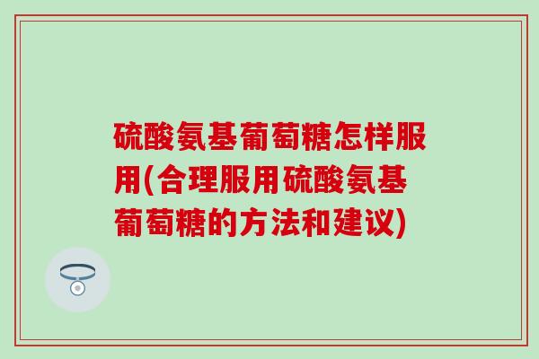 硫酸氨基葡萄糖怎样服用(合理服用硫酸氨基葡萄糖的方法和建议)