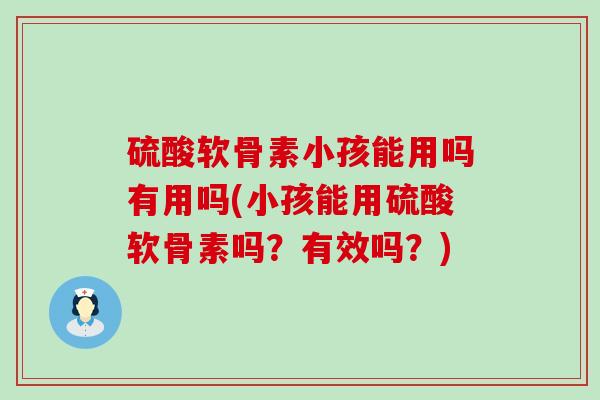 硫酸软骨素小孩能用吗有用吗(小孩能用硫酸软骨素吗？有效吗？)