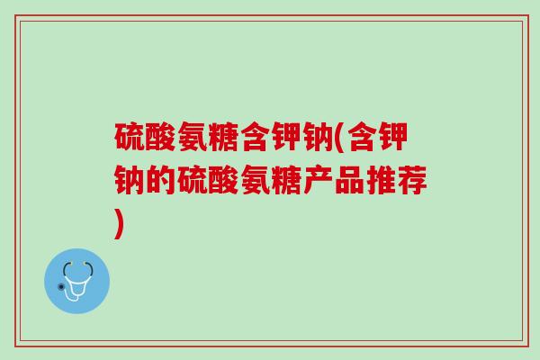 硫酸氨糖含钾钠(含钾钠的硫酸氨糖产品推荐)