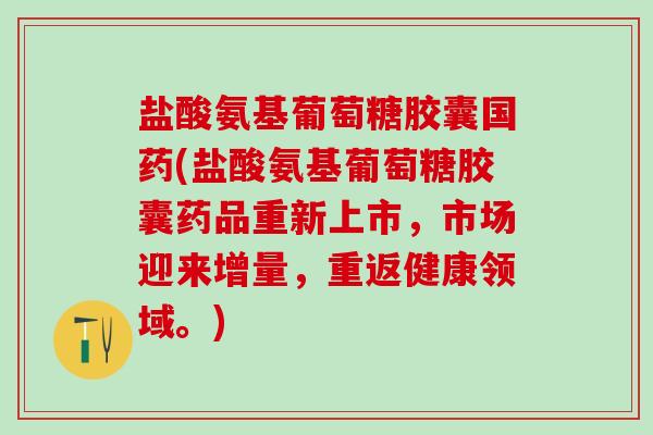 盐酸氨基葡萄糖胶囊国药(盐酸氨基葡萄糖胶囊药品重新上市，市场迎来增量，重返健康领域。)