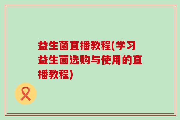 益生菌直播教程(学习益生菌选购与使用的直播教程)