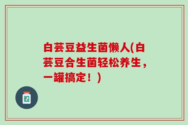 白芸豆益生菌懒人(白芸豆合生菌轻松养生，一罐搞定！)