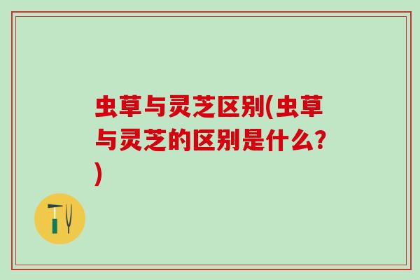虫草与灵芝区别(虫草与灵芝的区别是什么？)