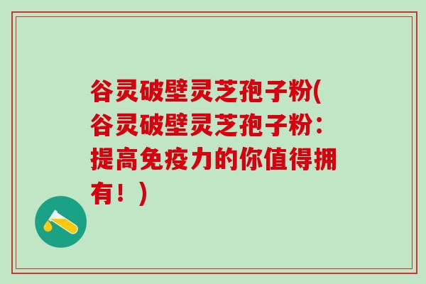 谷灵破壁灵芝孢子粉(谷灵破壁灵芝孢子粉：提高免疫力的你值得拥有！)