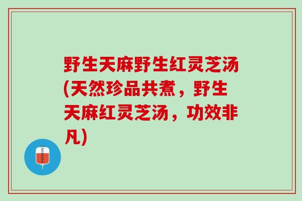 野生天麻野生红灵芝汤(天然珍品共煮，野生天麻红灵芝汤，功效非凡)
