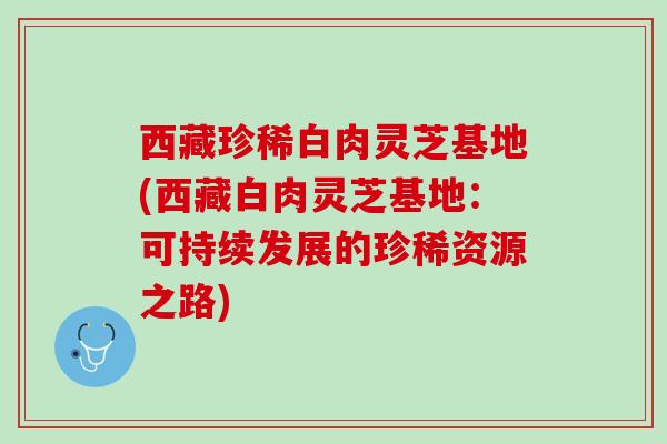 西藏珍稀白肉灵芝基地(西藏白肉灵芝基地：可持续发展的珍稀资源之路)