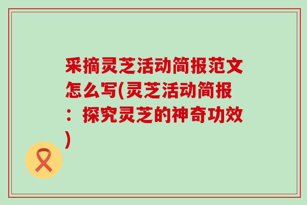 采摘灵芝活动简报范文怎么写(灵芝活动简报：探究灵芝的神奇功效)