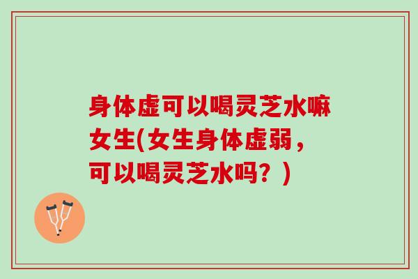 身体虚可以喝灵芝水嘛女生(女生身体虚弱，可以喝灵芝水吗？)
