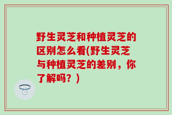 野生灵芝和种植灵芝的区别怎么看(野生灵芝与种植灵芝的差别，你了解吗？)