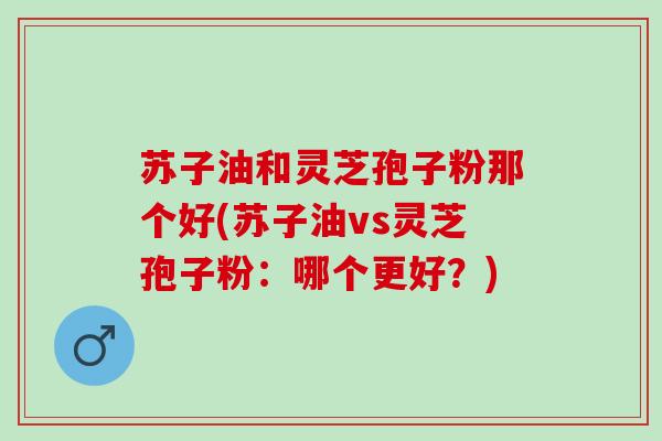 苏子油和灵芝孢子粉那个好(苏子油vs灵芝孢子粉：哪个更好？)