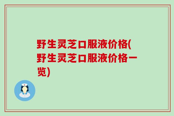 野生灵芝口服液价格(野生灵芝口服液价格一览)