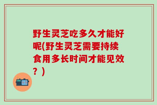 野生灵芝吃多久才能好呢(野生灵芝需要持续食用多长时间才能见效？)