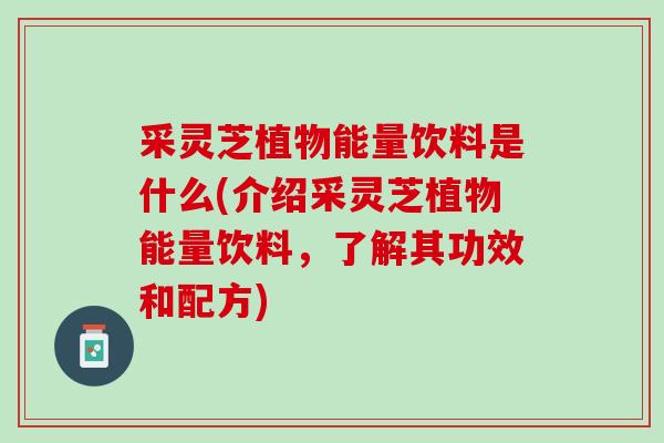 采灵芝植物能量饮料是什么(介绍采灵芝植物能量饮料，了解其功效和配方)