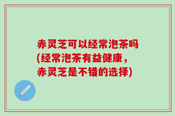 赤灵芝可以经常泡茶吗(经常泡茶有益健康,赤灵芝是不错的选择) 赤灵芝可以经常泡茶吗(经常泡茶有益健康,赤灵芝是不错的选择)