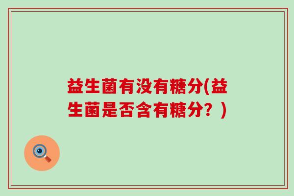 益生菌有没有糖分(益生菌是否含有糖分?) 益生菌有没有糖分(益生菌是否含有糖分?)