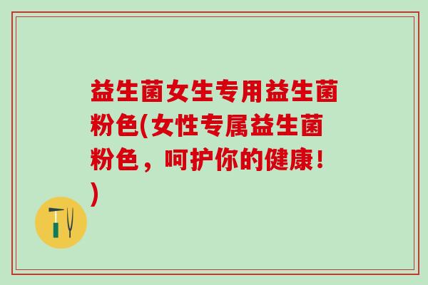 益生菌女生专用益生菌粉色(女性专属益生菌粉色，呵护你的健康！)