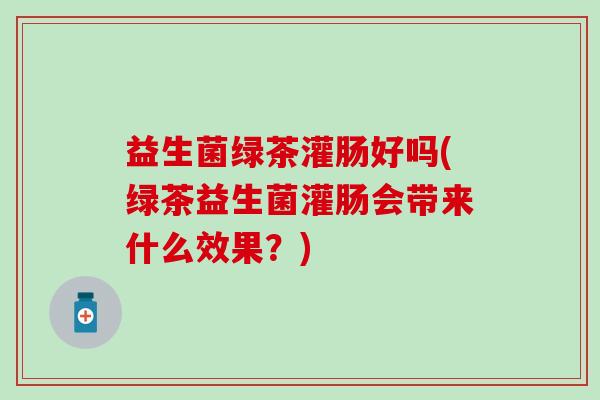 益生菌绿茶灌肠好吗(绿茶益生菌灌肠会带来什么效果？)