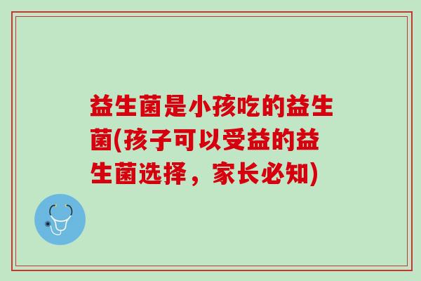 益生菌是小孩吃的益生菌(孩子可以受益的益生菌选择，家长必知)