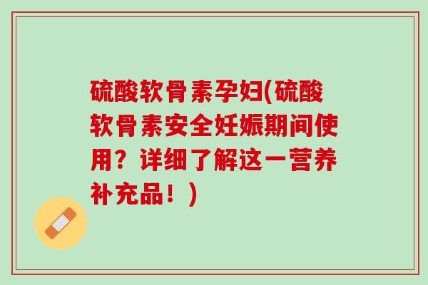 硫酸软骨素孕妇(硫酸软骨素安全妊娠期间使用？详细了解这一营养补充品！)