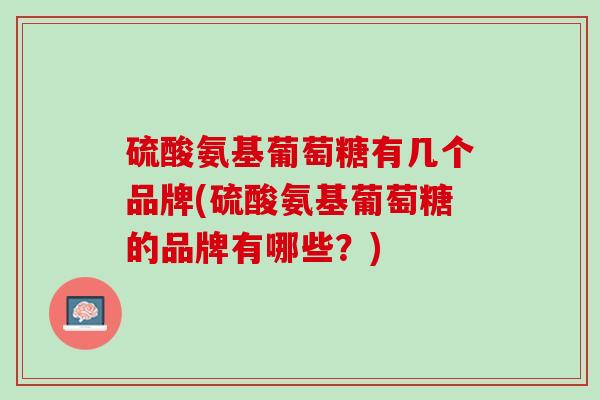 硫酸氨基葡萄糖有几个品牌(硫酸氨基葡萄糖的品牌有哪些？)