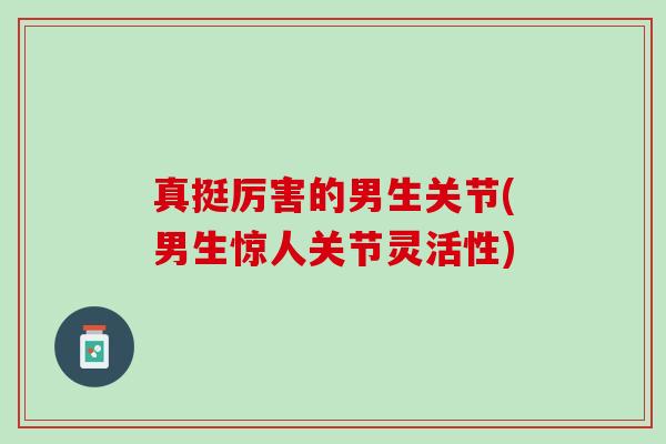 真挺厉害的男生关节(男生惊人关节灵活性)