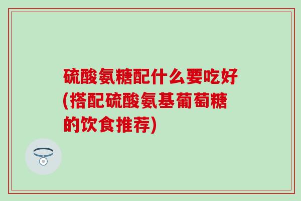 硫酸氨糖配什么要吃好(搭配硫酸氨基葡萄糖的饮食推荐)