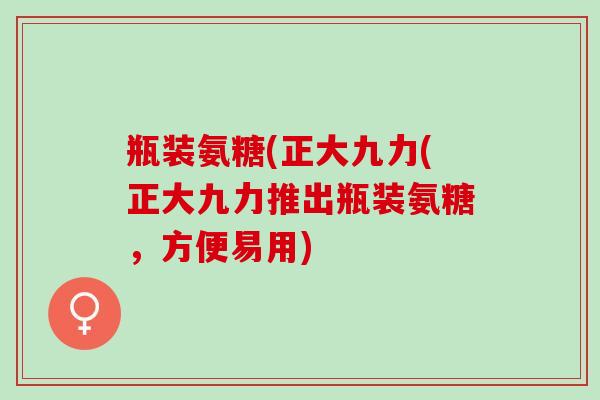 瓶装氨糖(正大九力(正大九力推出瓶装氨糖，方便易用)