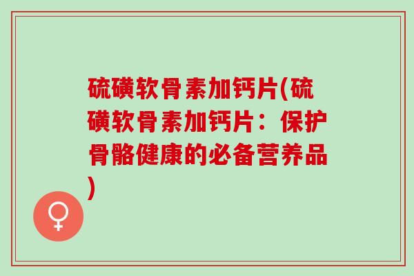 硫磺软骨素加钙片(硫磺软骨素加钙片:保护骨骼健康的必备营养品) 硫磺软骨素加钙片(硫磺软骨素加钙片:保护骨骼健康的必备营养品)