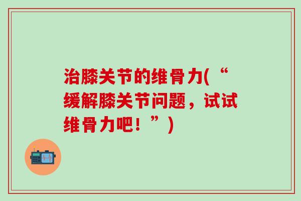 治膝关节的维骨力(“缓解膝关节问题，试试维骨力吧！”)