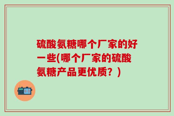 硫酸氨糖哪个厂家的好一些(哪个厂家的硫酸氨糖产品更优质？)
