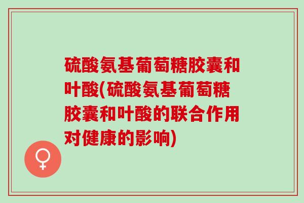 硫酸氨基葡萄糖胶囊和叶酸(硫酸氨基葡萄糖胶囊和叶酸的联合作用对健康的影响)