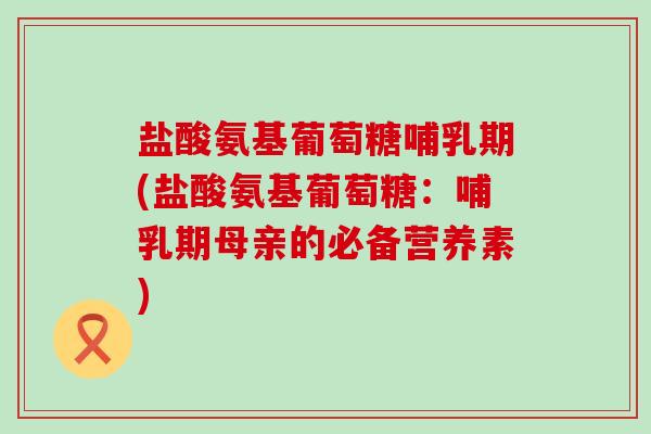 盐酸氨基葡萄糖哺乳期(盐酸氨基葡萄糖：哺乳期母亲的必备营养素)