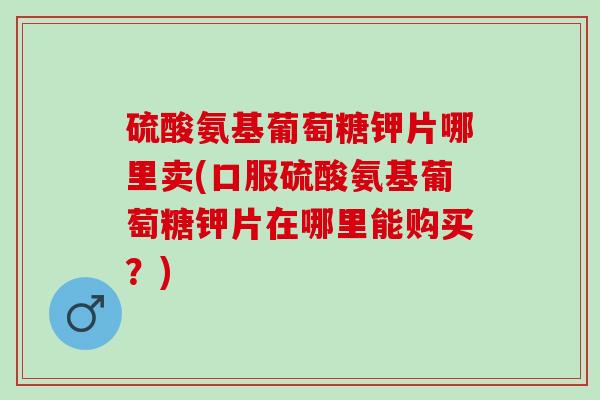 硫酸氨基葡萄糖钾片哪里卖(口服硫酸氨基葡萄糖钾片在哪里能购买？)