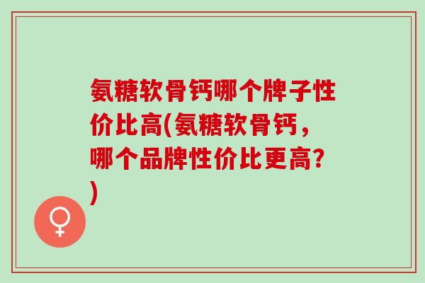 氨糖软骨钙哪个牌子性价比高(氨糖软骨钙，哪个品牌性价比更高？)