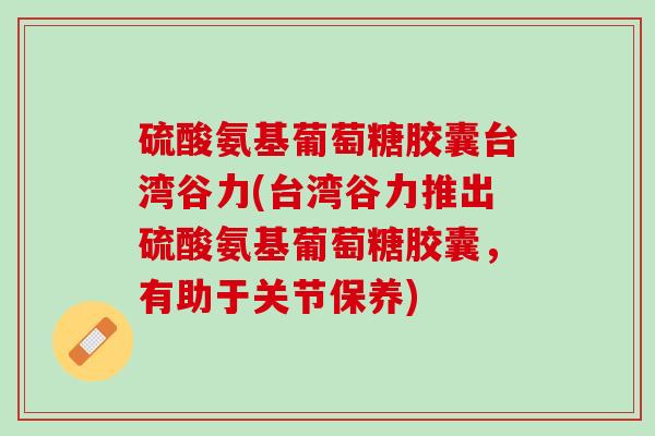 硫酸氨基葡萄糖胶囊台湾谷力(台湾谷力推出硫酸氨基葡萄糖胶囊，有助于关节保养)