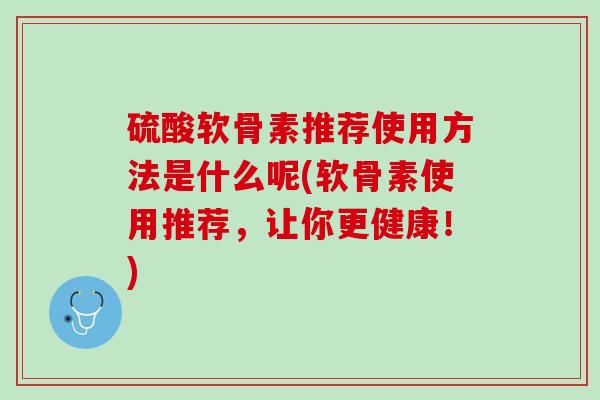 硫酸软骨素推荐使用方法是什么呢(软骨素使用推荐，让你更健康！)