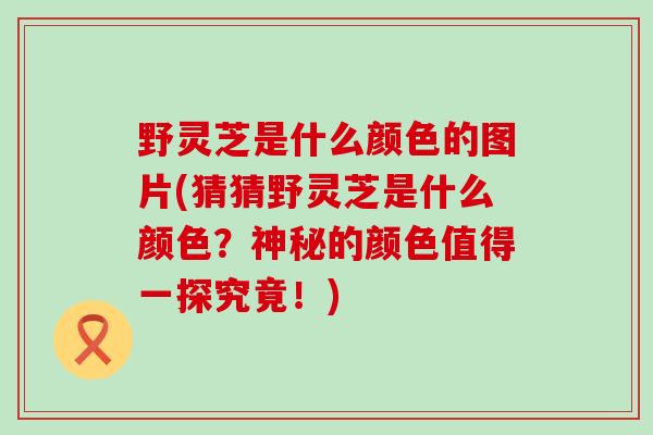 野灵芝是什么颜色的图片(猜猜野灵芝是什么颜色？神秘的颜色值得一探究竟！)