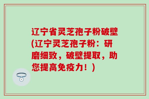辽宁省灵芝孢子粉破壁(辽宁灵芝孢子粉：研磨细致，破壁提取，助您提高免疫力！)
