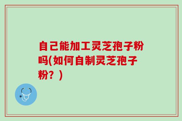 自己能加工灵芝孢子粉吗(如何自制灵芝孢子粉？)