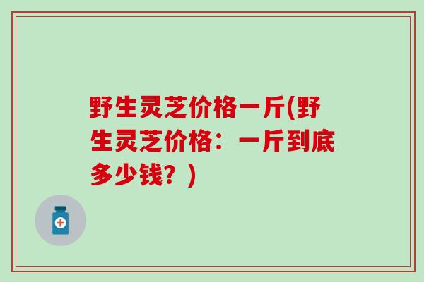 野生灵芝价格一斤(野生灵芝价格：一斤到底多少钱？)