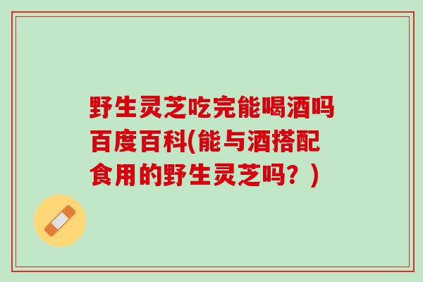 野生灵芝吃完能喝酒吗百度百科(能与酒搭配食用的野生灵芝吗？)